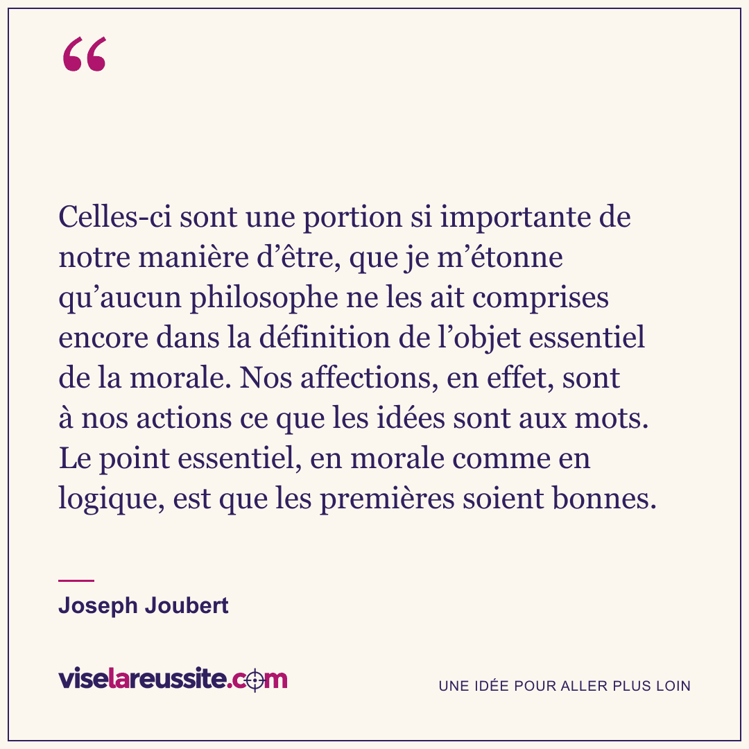 « Celles-ci sont une portion si importante de notre manière d’être, que je m’étonne qu’aucun philosophe ne les ait comprises encore dans la définition de l’objet essentiel de la morale. Nos affections, en effet, sont à nos actions ce que les idées sont aux mots. Le point essentiel, en morale comme en logique, est que les premières soient bonnes. » — Joseph Joubert — Vise la Réussite