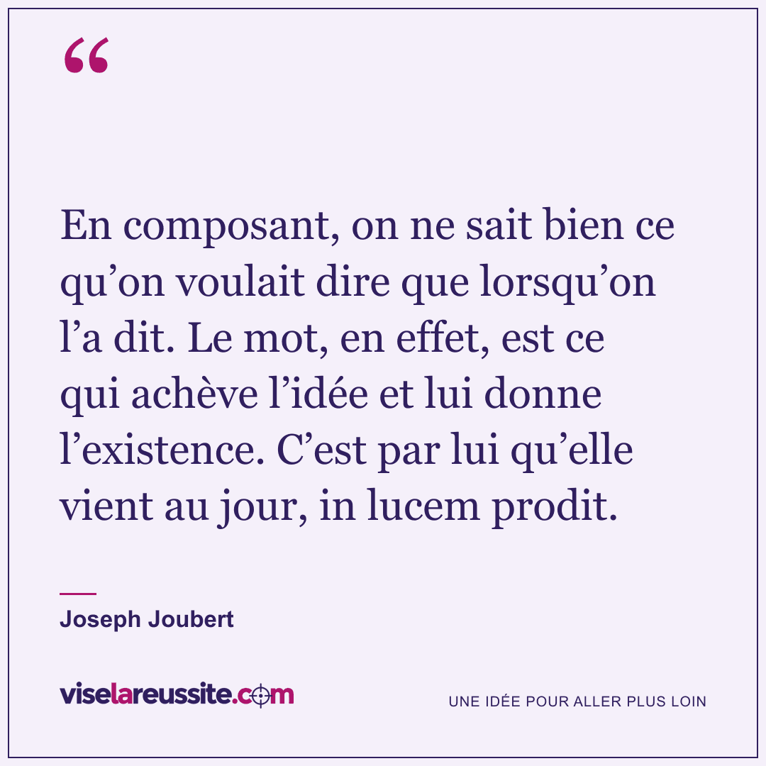 « En composant, on ne sait bien ce qu’on voulait dire que lorsqu’on l’a dit. Le mot, en effet, est ce qui achève l’idée et lui donne l’existence. C’est par lui qu’elle vient au jour, in lucem prodit. » — Joseph Joubert — Vise la Réussite