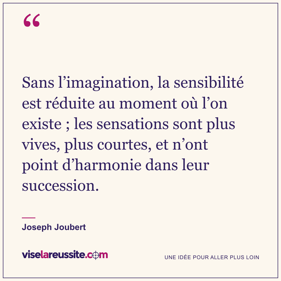 « Sans l’imagination, la sensibilité est réduite au moment où l’on existe ; les sensations sont plus vives, plus courtes, et n’ont point d’harmonie dans leur succession. » — Joseph Joubert — Vise la Réussite
