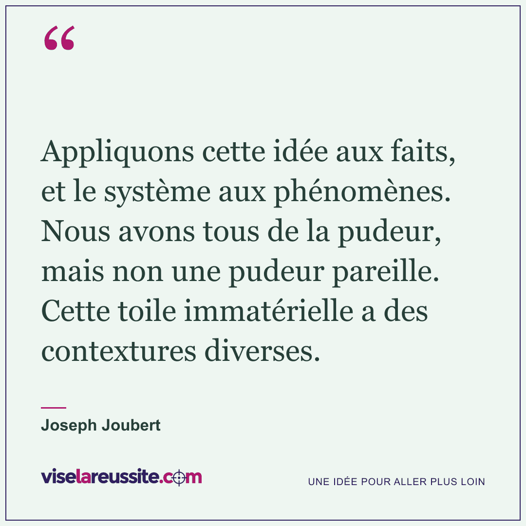« Appliquons cette idée aux faits, et le système aux phénomènes. Nous avons tous de la pudeur, mais non une pudeur pareille. Cette toile immatérielle a des contextures diverses. » — Joseph Joubert — Vise la Réussite