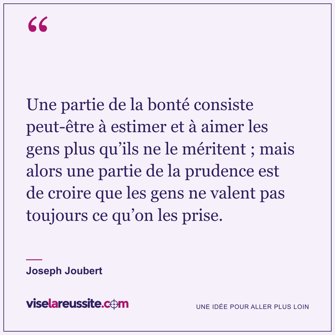 « Une partie de la bonté consiste peut-être à estimer et à aimer les gens plus qu’ils ne le méritent ; mais alors une partie de la prudence est de croire que les gens ne valent pas toujours ce qu’on les prise. » — Joseph Joubert — Vise la Réussite