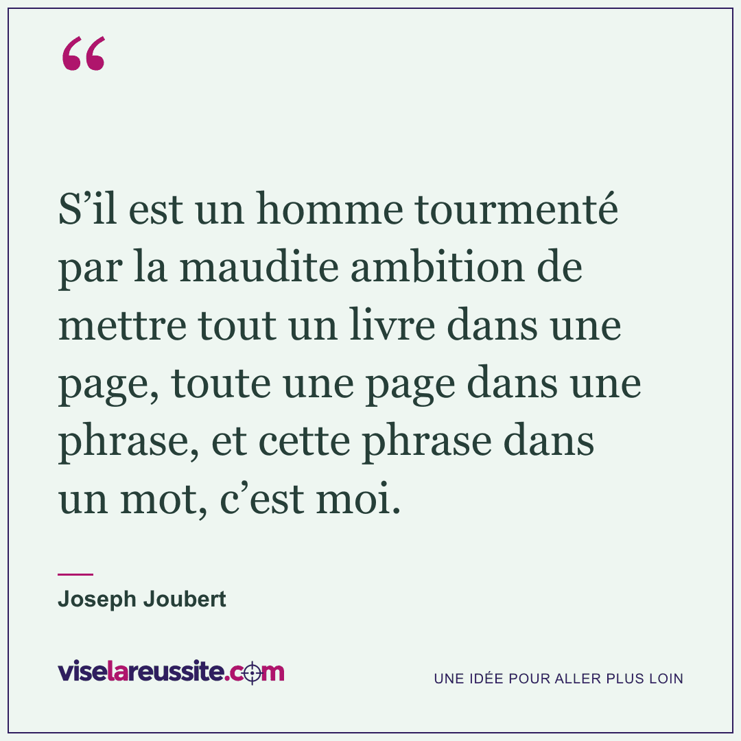 « S’il est un homme tourmenté par la maudite ambition de mettre tout un livre dans une page, toute une page dans une phrase, et cette phrase dans un mot, c’est moi. » — Joseph Joubert — Vise la Réussite