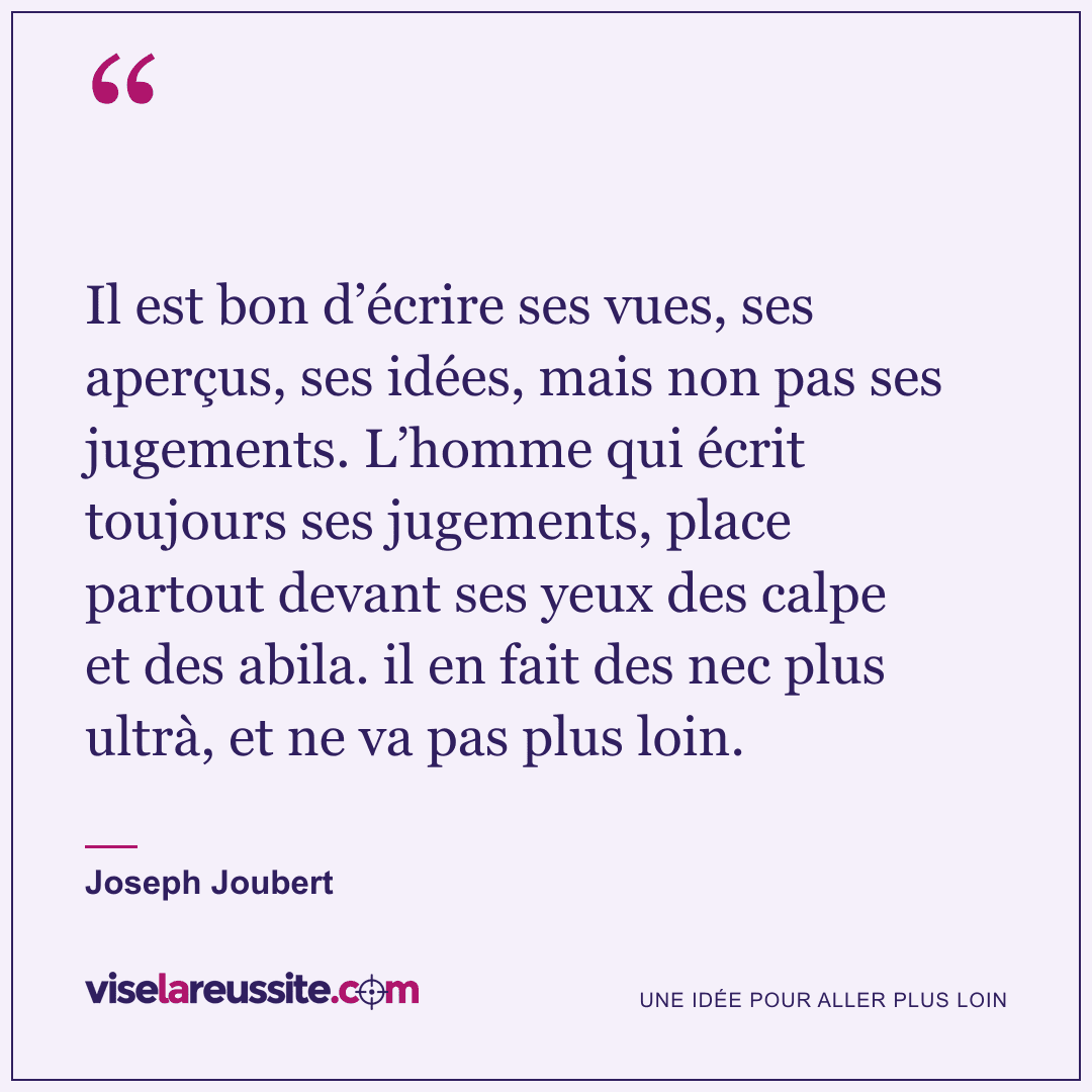 « Il est bon d’écrire ses vues, ses aperçus, ses idées, mais non pas ses jugements. L’homme qui écrit toujours ses jugements, place partout devant ses yeux des calpe et des abila. il en fait des nec plus ultrà, et ne va pas plus loin. » — Joseph Joubert — Vise la Réussite