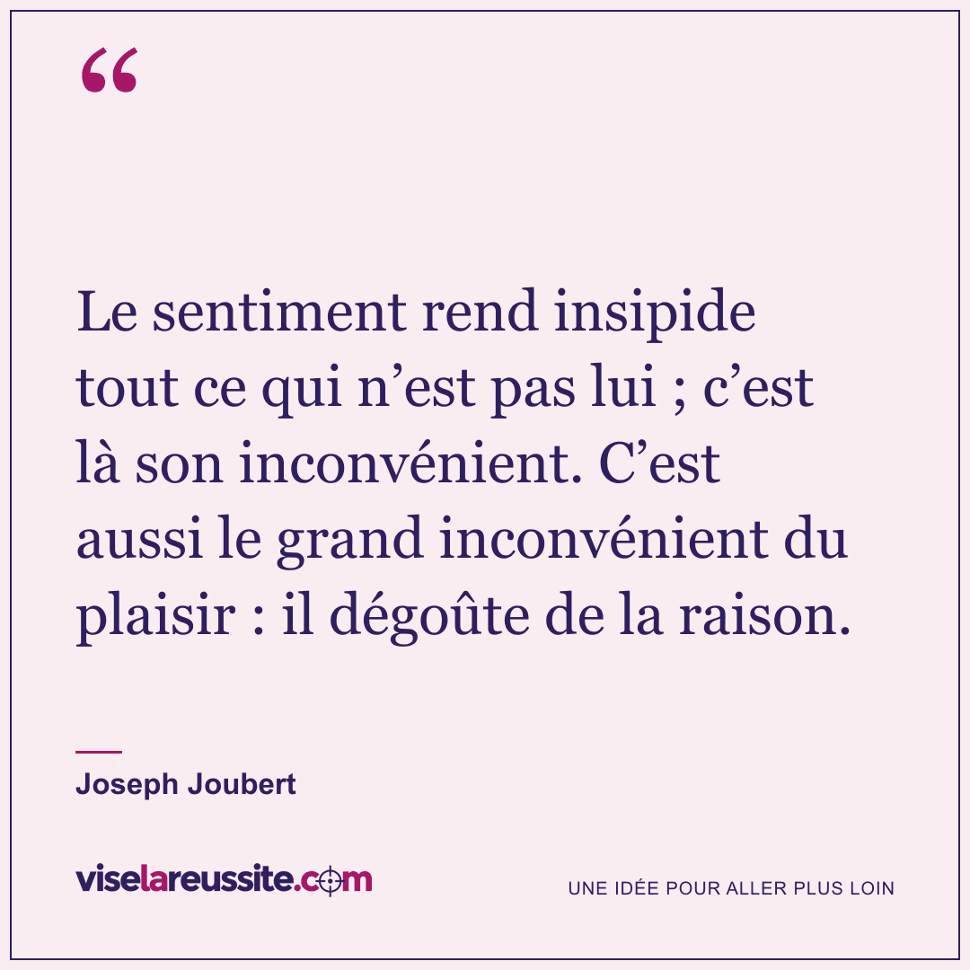 « Le sentiment rend insipide tout ce qui n’est pas lui ; c’est là son inconvénient. C’est aussi le grand inconvénient du plaisir : il dégoûte de la raison. » — Joseph Joubert — Vise la Réussite
