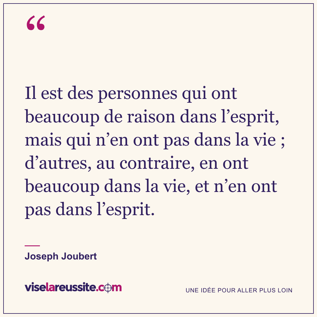 « Il est des personnes qui ont beaucoup de raison dans l’esprit, mais qui n’en ont pas dans la vie ; d’autres, au contraire, en ont beaucoup dans la vie, et n’en ont pas dans l’esprit. » — Joseph Joubert — Vise la Réussite