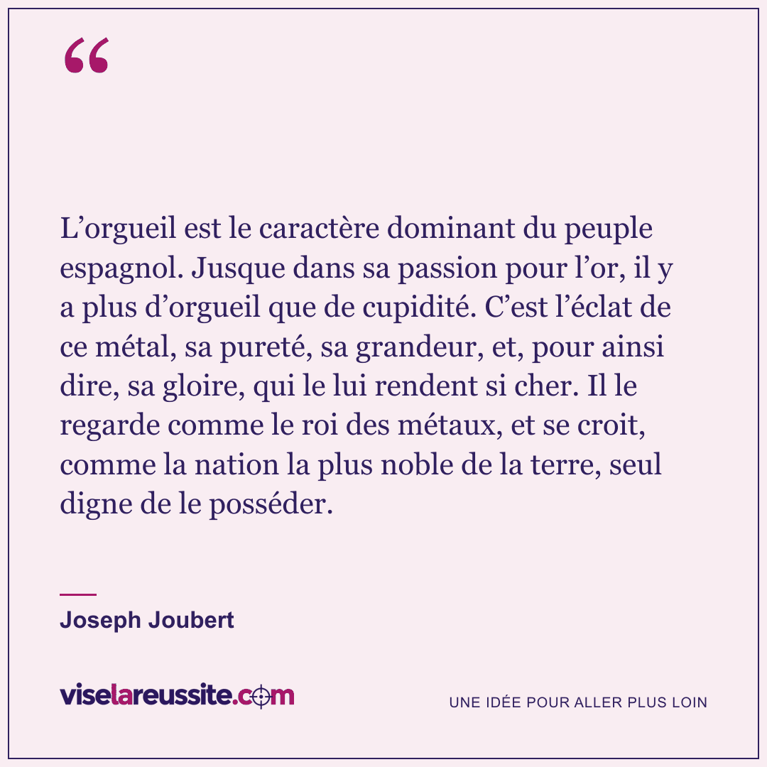 « L’orgueil est le caractère dominant du peuple espagnol. Jusque dans sa passion pour l’or, il y a plus d’orgueil que de cupidité. C’est l’éclat de ce métal, sa pureté, sa grandeur, et, pour ainsi dire, sa gloire, qui le lui rendent si cher. Il le regarde comme le roi des métaux, et se croit, comme la nation la plus noble de la terre, seul digne de le posséder. » — Joseph Joubert — Vise la Réussite