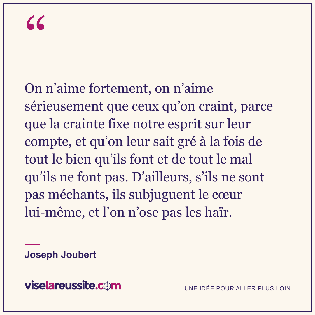 « On n’aime fortement, on n’aime sérieusement que ceux qu’on craint, parce que la crainte fixe notre esprit sur leur compte, et qu’on leur sait gré à la fois de tout le bien qu’ils font et de tout le mal qu’ils ne font pas. D’ailleurs, s’ils ne sont pas méchants, ils subjuguent le cœur lui-même, et l’on n’ose pas les haïr. » — Joseph Joubert — Vise la Réussite