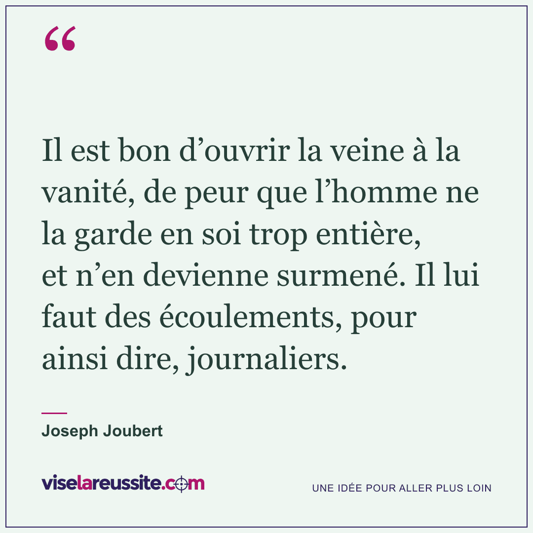 « Il est bon d’ouvrir la veine à la vanité, de peur que l’homme ne la garde en soi trop entière, et n’en devienne surmené. Il lui faut des écoulements, pour ainsi dire, journaliers. » — Joseph Joubert — Vise la Réussite
