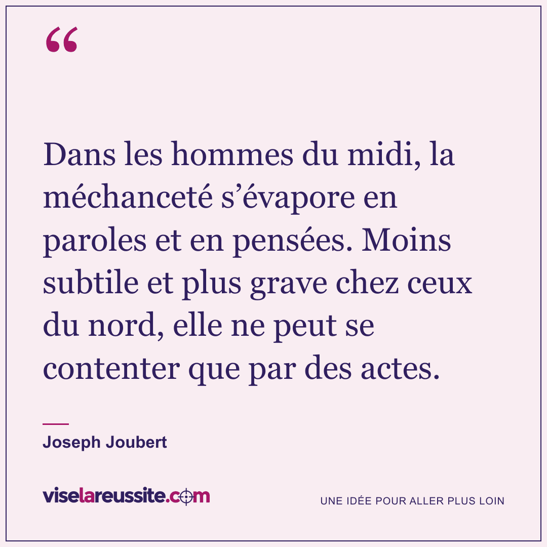« Dans les hommes du midi, la méchanceté s’évapore en paroles et en pensées. Moins subtile et plus grave chez ceux du nord, elle ne peut se contenter que par des actes. » — Joseph Joubert — Vise la Réussite