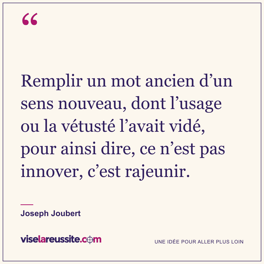 « Remplir un mot ancien d’un sens nouveau, dont l’usage ou la vétusté l’avait vidé, pour ainsi dire, ce n’est pas innover, c’est rajeunir. » — Joseph Joubert — Vise la Réussite