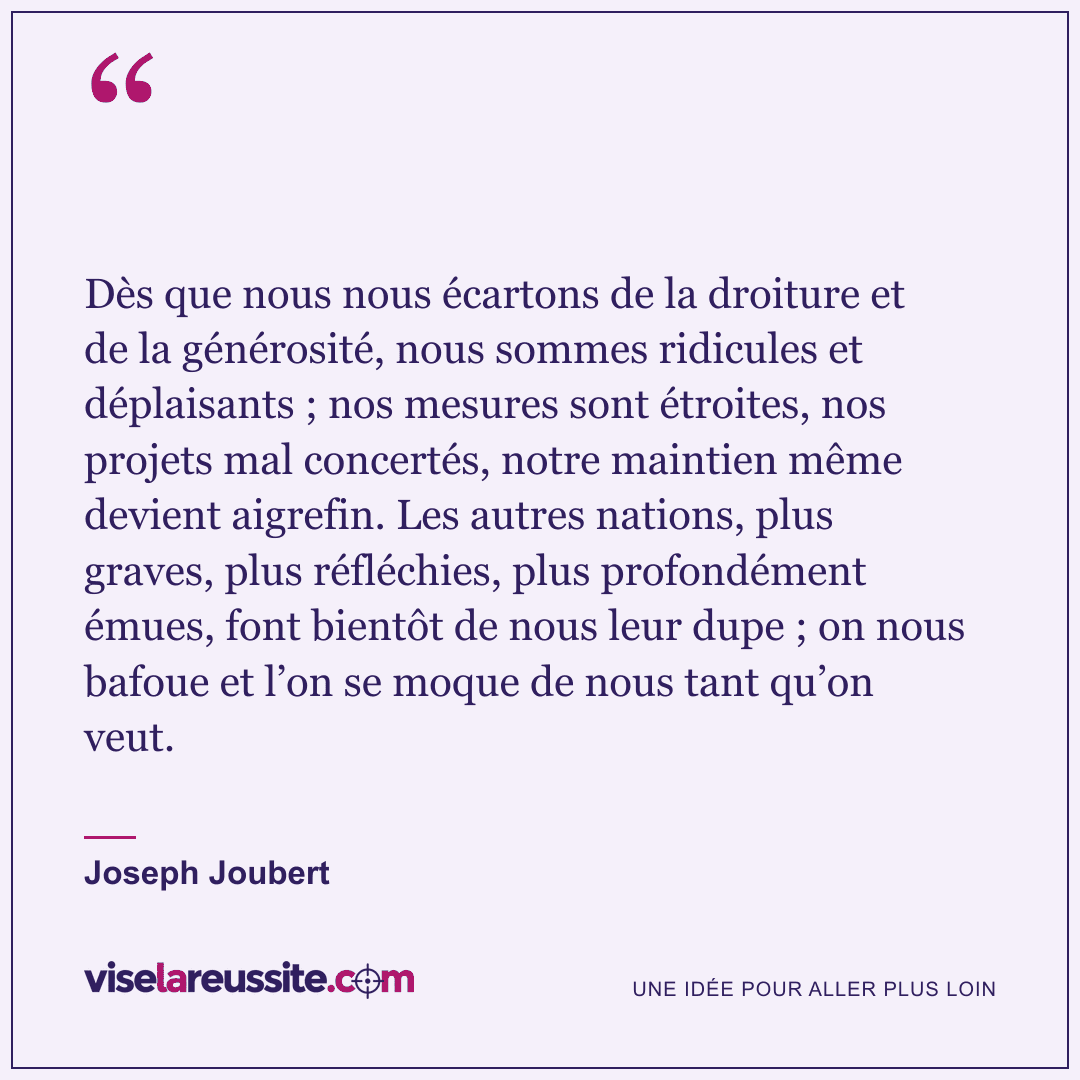 « Dès que nous nous écartons de la droiture et de la générosité, nous sommes ridicules et déplaisants ; nos mesures sont étroites, nos projets mal concertés, notre maintien même devient aigrefin. Les autres nations, plus graves, plus réfléchies, plus profondément émues, font bientôt de nous leur dupe ; on nous bafoue et l’on se moque de nous tant qu’on veut. » — Joseph Joubert — Vise la Réussite