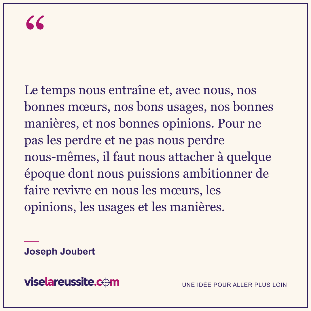 « Le temps nous entraîne et, avec nous, nos bonnes mœurs, nos bons usages, nos bonnes manières, et nos bonnes opinions. Pour ne pas les perdre et ne pas nous perdre nous-mêmes, il faut nous attacher à quelque époque dont nous puissions ambitionner de faire revivre en nous les mœurs, les opinions, les usages et les manières. » — Joseph Joubert — Vise la Réussite