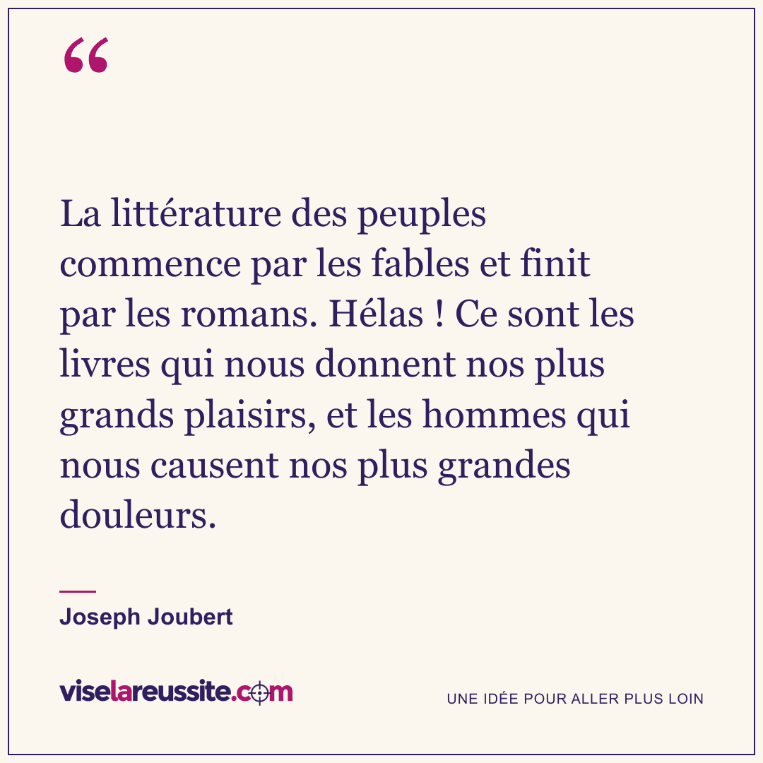 « La littérature des peuples commence par les fables et finit par les romans. Hélas ! Ce sont les livres qui nous donnent nos plus grands plaisirs, et les hommes qui nous causent nos plus grandes douleurs. » — Joseph Joubert — Vise la Réussite