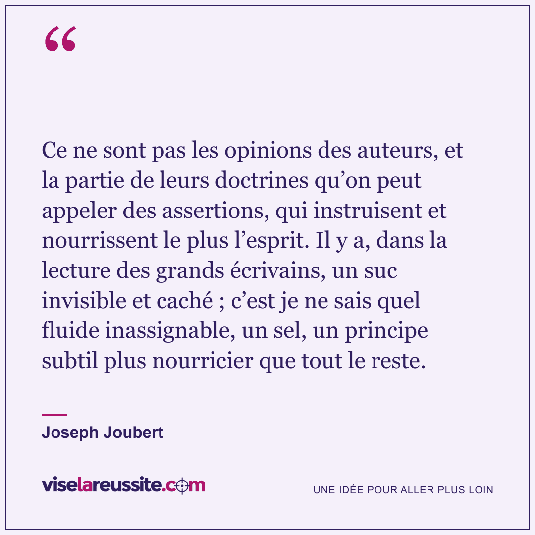 « Ce ne sont pas les opinions des auteurs, et la partie de leurs doctrines qu’on peut appeler des assertions, qui instruisent et nourrissent le plus l’esprit. Il y a, dans la lecture des grands écrivains, un suc invisible et caché ; c’est je ne sais quel fluide inassignable, un sel, un principe subtil plus nourricier que tout le reste. » — Joseph Joubert — Vise la Réussite