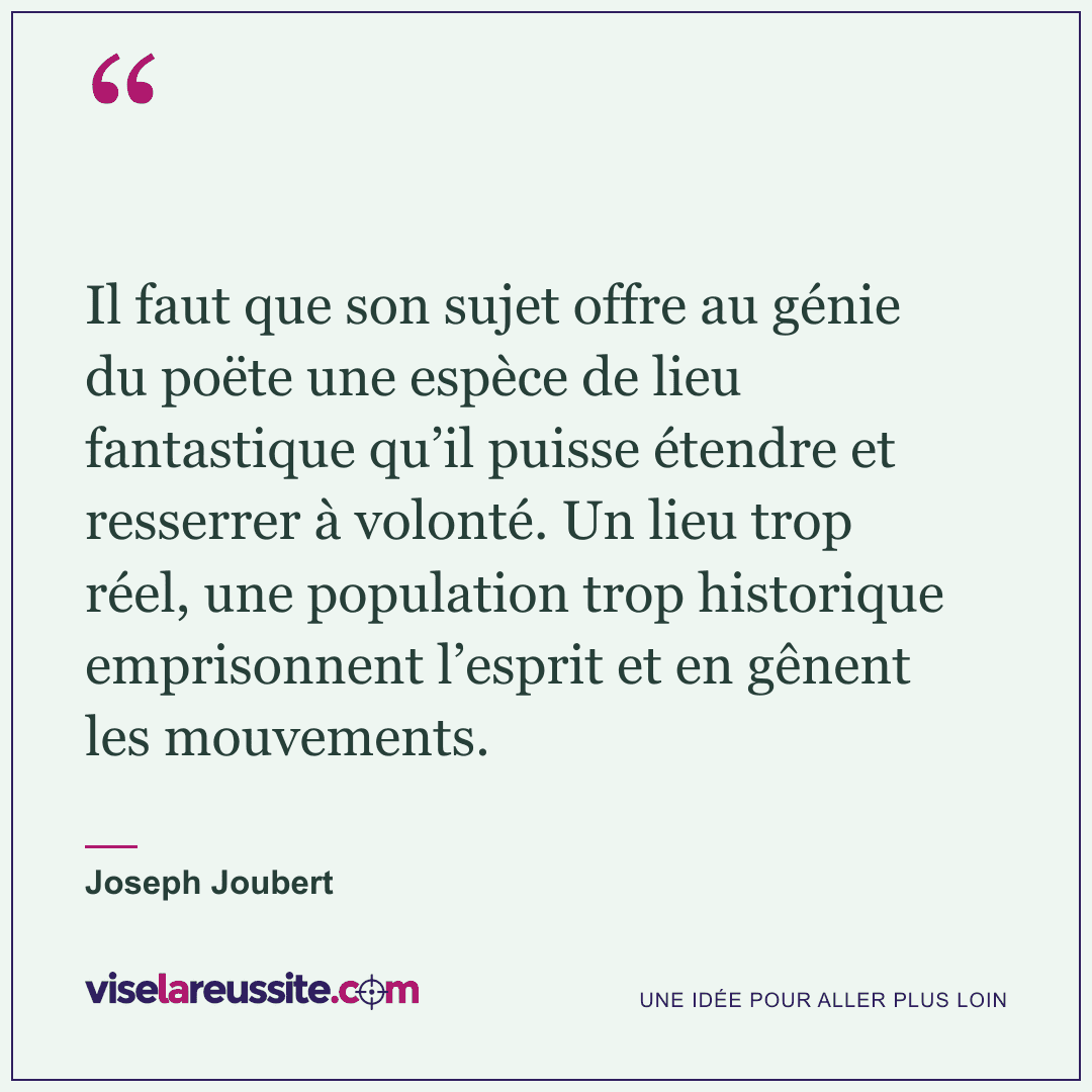 « Il faut que son sujet offre au génie du poëte une espèce de lieu fantastique qu’il puisse étendre et resserrer à volonté. Un lieu trop réel, une population trop historique emprisonnent l’esprit et en gênent les mouvements. » — Joseph Joubert — Vise la Réussite