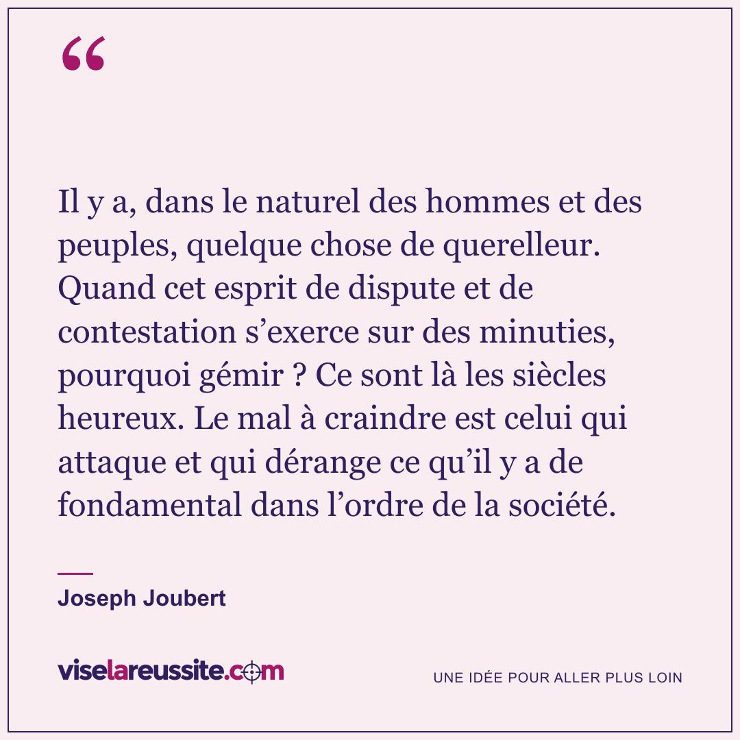 « Il y a, dans le naturel des hommes et des peuples, quelque chose de querelleur. Quand cet esprit de dispute et de contestation s’exerce sur des minuties, pourquoi gémir ? Ce sont là les siècles heureux. Le mal à craindre est celui qui attaque et qui dérange ce qu’il y a de fondamental dans l’ordre de la société. » — Joseph Joubert — Vise la Réussite