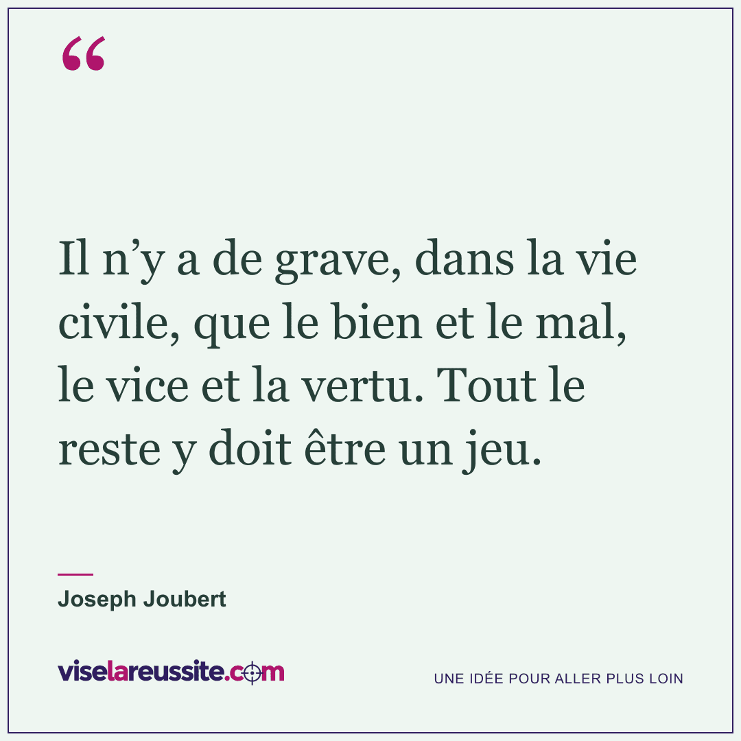 « Il n’y a de grave, dans la vie civile, que le bien et le mal, le vice et la vertu. Tout le reste y doit être un jeu. » — Joseph Joubert — Vise la Réussite