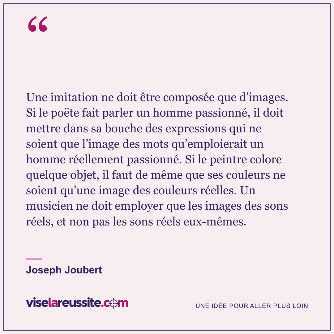 « Une imitation ne doit être composée que d’images. Si le poëte fait parler un homme passionné, il doit mettre dans sa bouche des expressions qui ne soient que l’image des mots qu’emploierait un homme réellement passionné. Si le peintre colore quelque objet, il faut de même que ses couleurs ne soient qu’une image des couleurs réelles. Un musicien ne doit employer que les images des sons réels, et non pas les sons réels eux-mêmes. » — Joseph Joubert — Vise la Réussite
