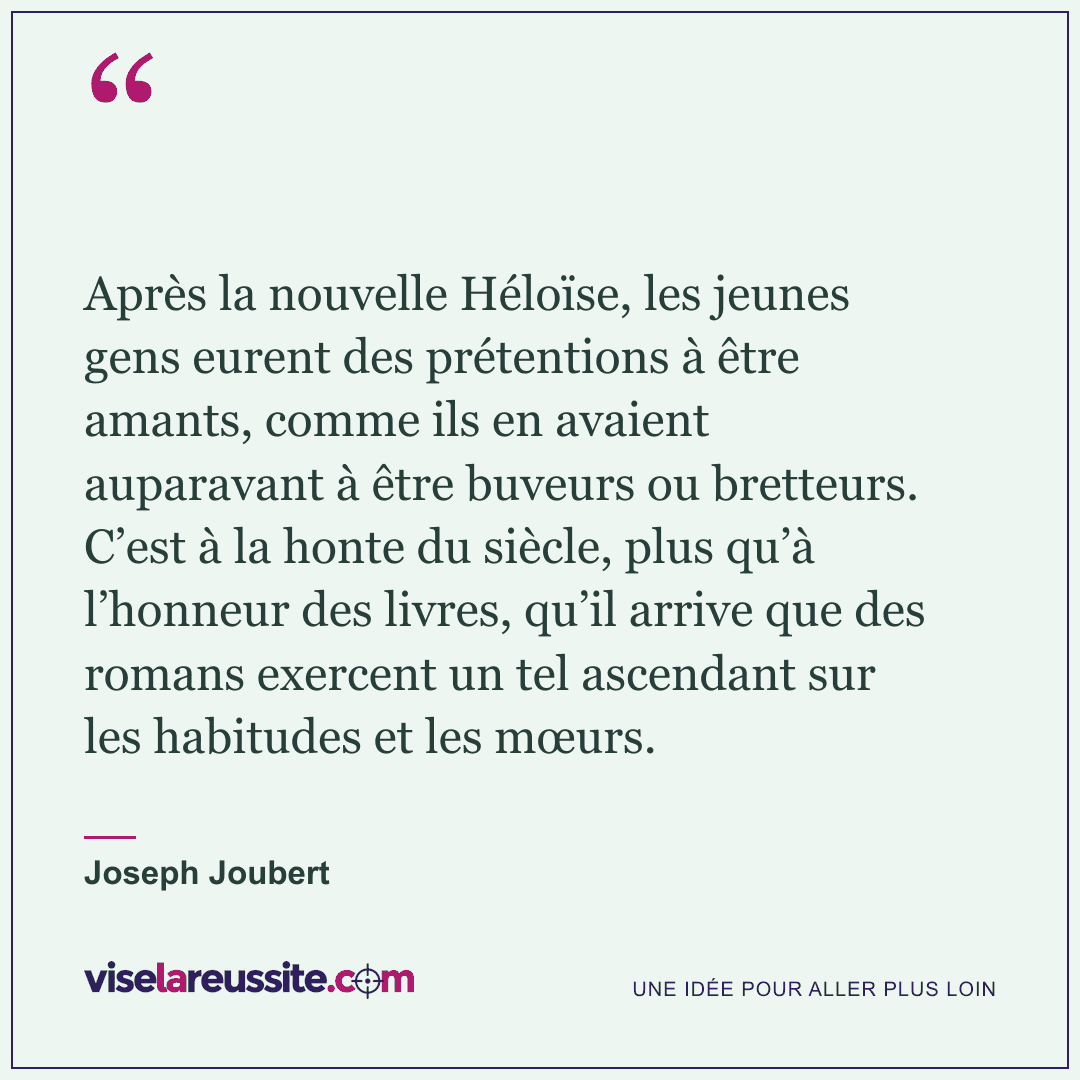 « Après la nouvelle Héloïse, les jeunes gens eurent des prétentions à être amants, comme ils en avaient auparavant à être buveurs ou bretteurs. C’est à la honte du siècle, plus qu’à l’honneur des livres, qu’il arrive que des romans exercent un tel ascendant sur les habitudes et les mœurs. » — Joseph Joubert — Vise la Réussite