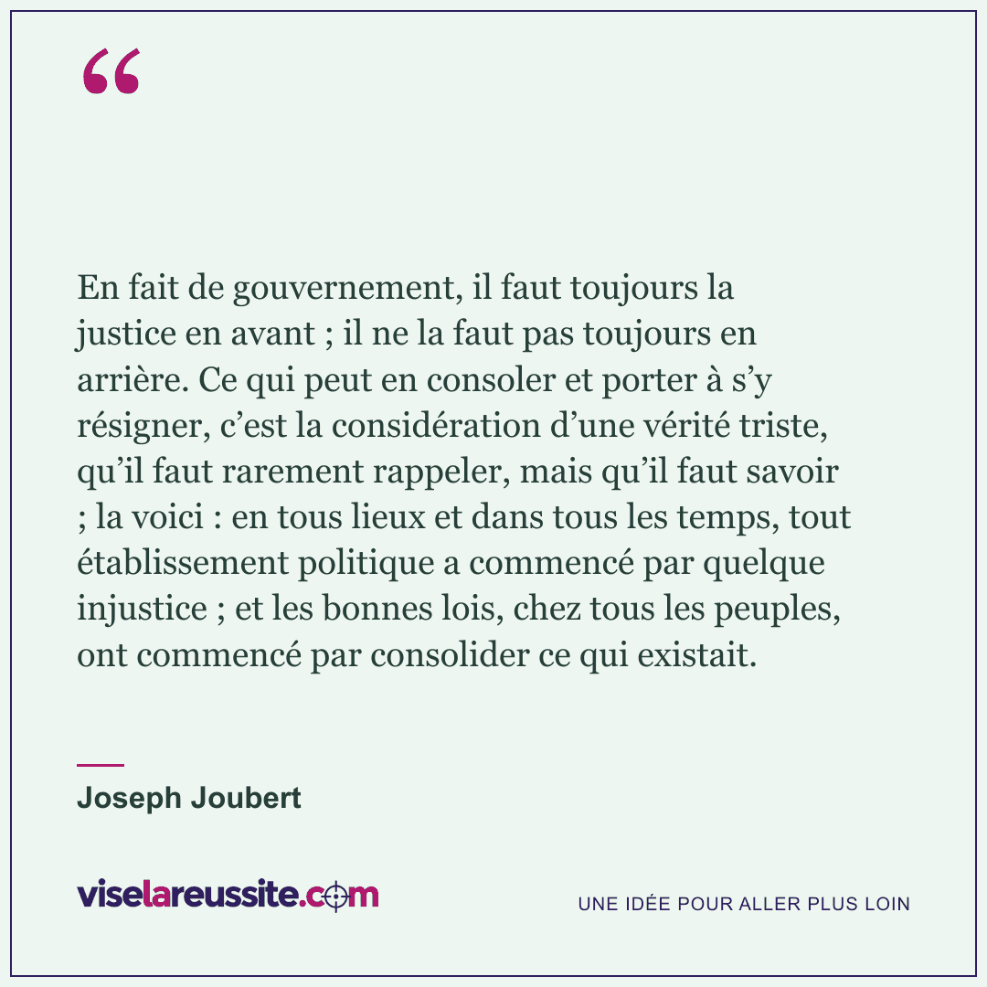 « En fait de gouvernement, il faut toujours la justice en avant ; il ne la faut pas toujours en arrière. Ce qui peut en consoler et porter à s’y résigner, c’est la considération d’une vérité triste, qu’il faut rarement rappeler, mais qu’il faut savoir ; la voici : en tous lieux et dans tous les temps, tout établissement politique a commencé par quelque injustice ; et les bonnes lois, chez tous les peuples, ont commencé par consolider ce qui existait. » — Joseph Joubert — Vise la Réussite