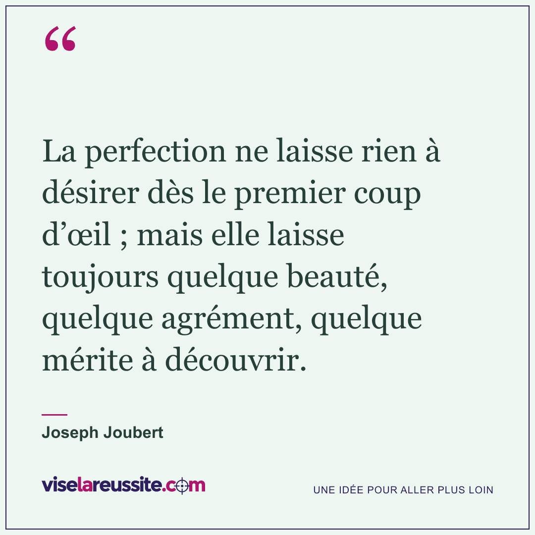 « La perfection ne laisse rien à désirer dès le premier coup d’œil ; mais elle laisse toujours quelque beauté, quelque agrément, quelque mérite à découvrir. » — Joseph Joubert — Vise la Réussite