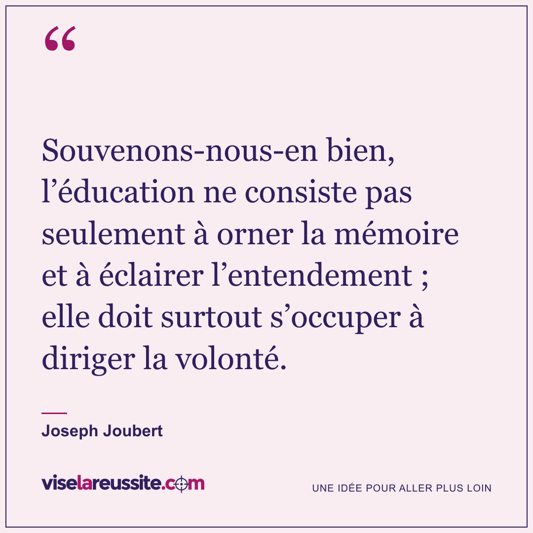 « Souvenons-nous-en bien, l’éducation ne consiste pas seulement à orner la mémoire et à éclairer l’entendement ; elle doit surtout s’occuper à diriger la volonté. » — Joseph Joubert — Vise la Réussite