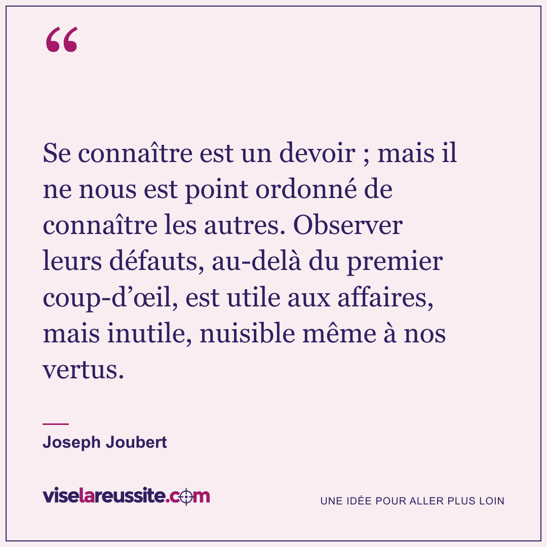 « Se connaître est un devoir ; mais il ne nous est point ordonné de connaître les autres. Observer leurs défauts, au-delà du premier coup-d’œil, est utile aux affaires, mais inutile, nuisible même à nos vertus. » — Joseph Joubert — Vise la Réussite