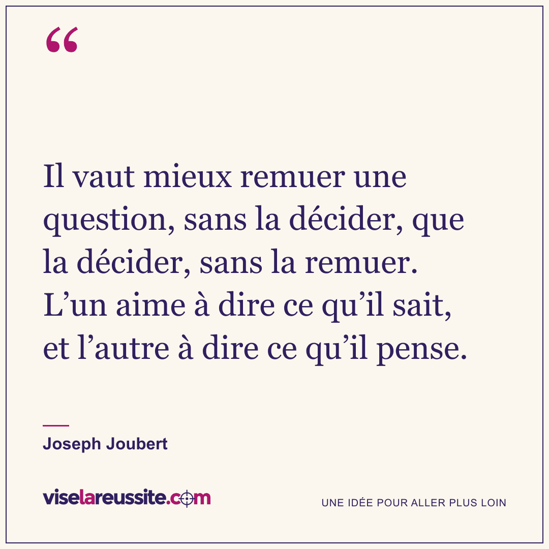 « Il vaut mieux remuer une question, sans la décider, que la décider, sans la remuer. L’un aime à dire ce qu’il sait, et l’autre à dire ce qu’il pense. » — Joseph Joubert — Vise la Réussite
