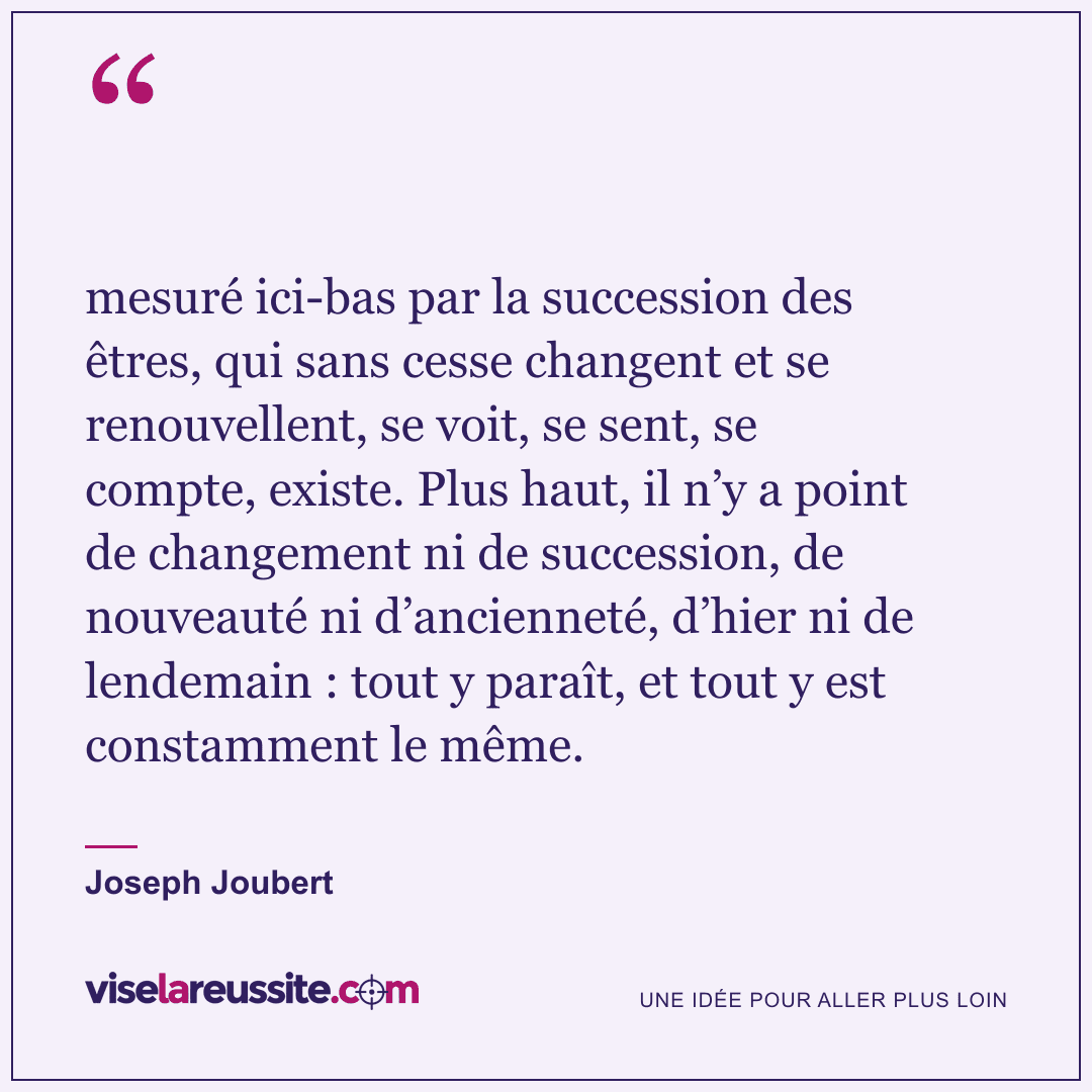 « mesuré ici-bas par la succession des êtres, qui sans cesse changent et se renouvellent, se voit, se sent, se compte, existe. Plus haut, il n’y a point de changement ni de succession, de nouveauté ni d’ancienneté, d’hier ni de lendemain : tout y paraît, et tout y est constamment le même. » — Joseph Joubert — Vise la Réussite
