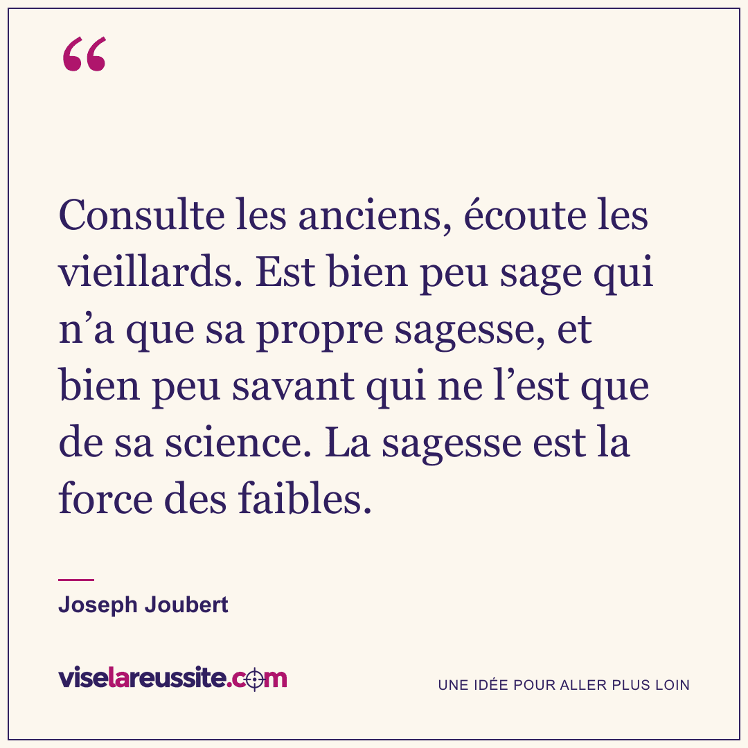 « Consulte les anciens, écoute les vieillards. Est bien peu sage qui n’a que sa propre sagesse, et bien peu savant qui ne l’est que de sa science. La sagesse est la force des faibles. » — Joseph Joubert — Vise la Réussite