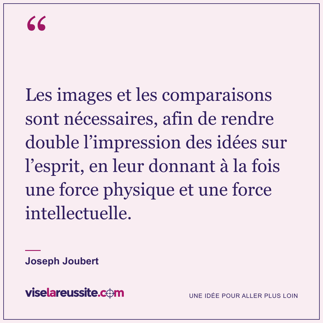 « Les images et les comparaisons sont nécessaires, afin de rendre double l’impression des idées sur l’esprit, en leur donnant à la fois une force physique et une force intellectuelle. » — Joseph Joubert — Vise la Réussite