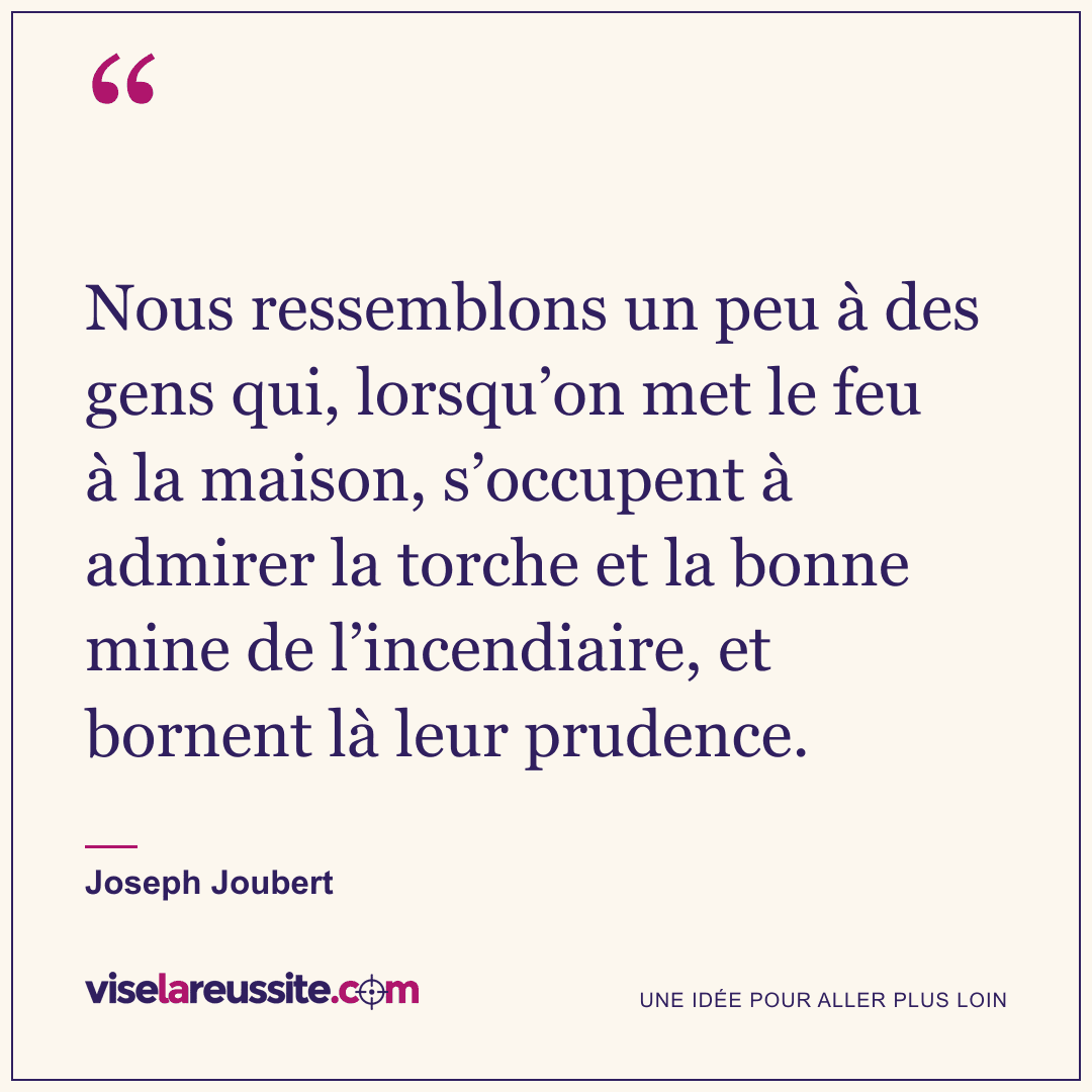 « Nous ressemblons un peu à des gens qui, lorsqu’on met le feu à la maison, s’occupent à admirer la torche et la bonne mine de l’incendiaire, et bornent là leur prudence. » — Joseph Joubert — Vise la Réussite