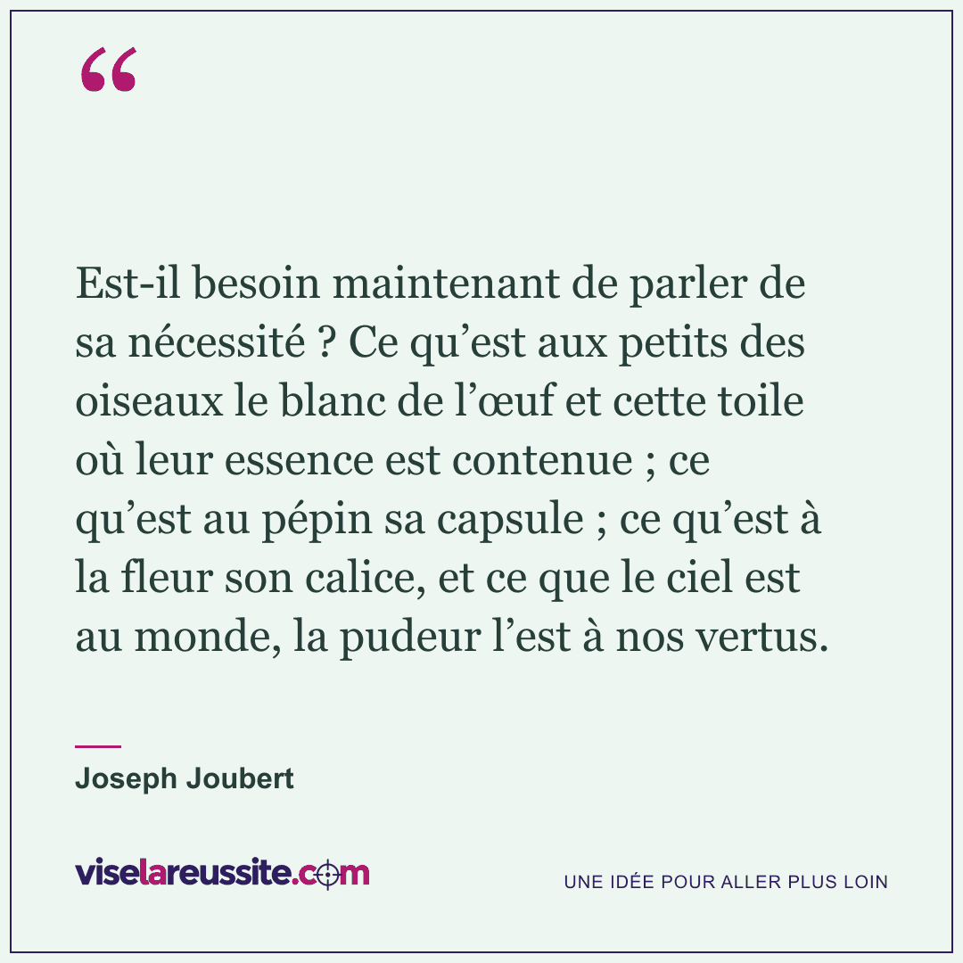 « Est-il besoin maintenant de parler de sa nécessité ? Ce qu’est aux petits des oiseaux le blanc de l’œuf et cette toile où leur essence est contenue ; ce qu’est au pépin sa capsule ; ce qu’est à la fleur son calice, et ce que le ciel est au monde, la pudeur l’est à nos vertus. » — Joseph Joubert — Vise la Réussite