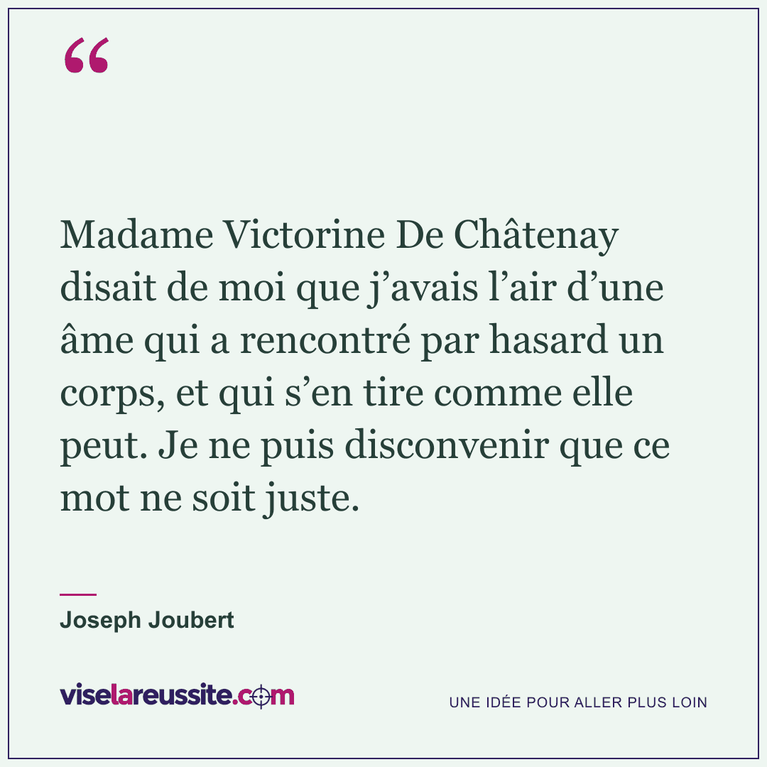 « Madame Victorine De Châtenay disait de moi que j’avais l’air d’une âme qui a rencontré par hasard un corps, et qui s’en tire comme elle peut. Je ne puis disconvenir que ce mot ne soit juste. » — Joseph Joubert — Vise la Réussite