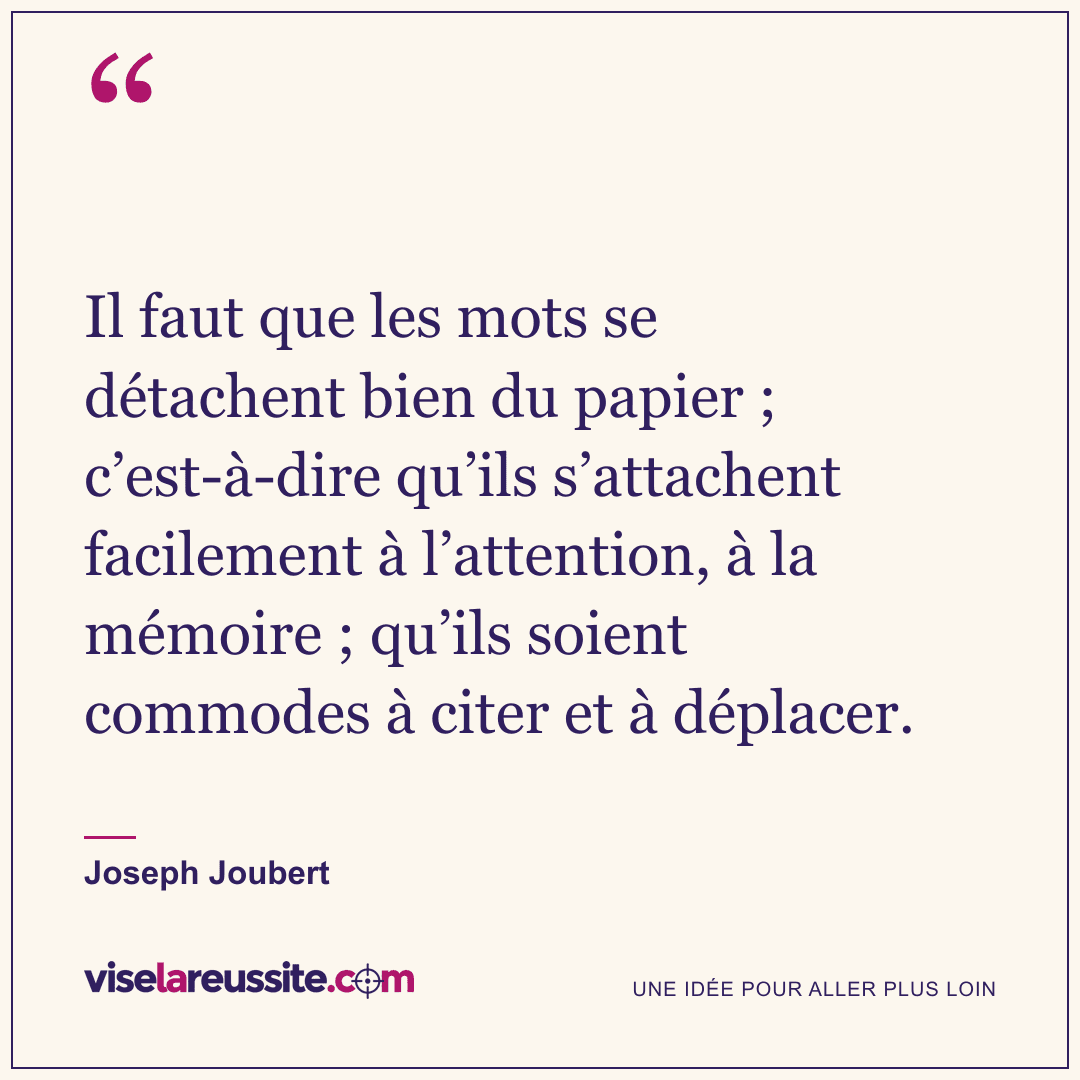 « Il faut que les mots se détachent bien du papier ; c’est-à-dire qu’ils s’attachent facilement à l’attention, à la mémoire ; qu’ils soient commodes à citer et à déplacer. » — Joseph Joubert — Vise la Réussite
