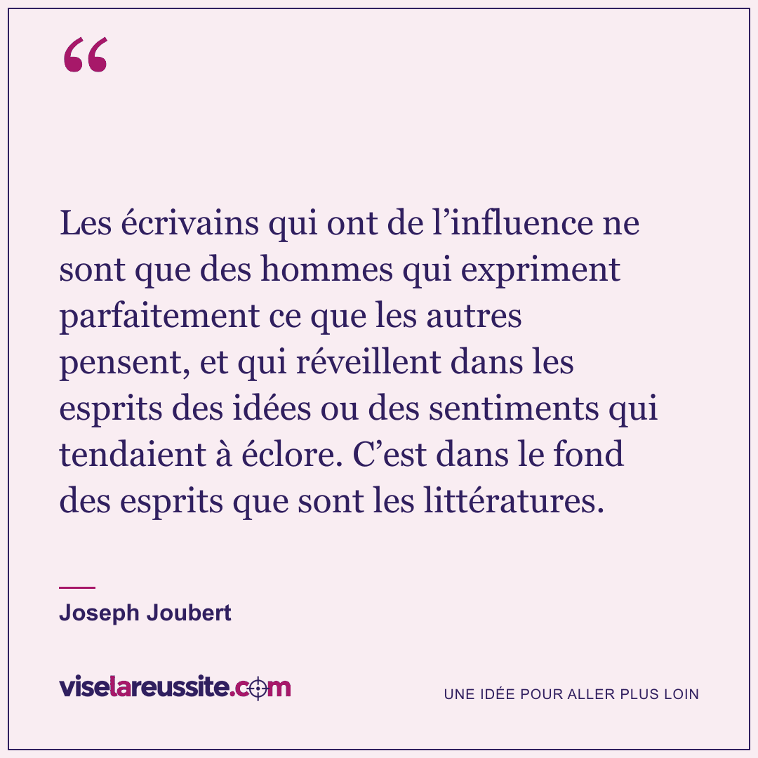 « Les écrivains qui ont de l’influence ne sont que des hommes qui expriment parfaitement ce que les autres pensent, et qui réveillent dans les esprits des idées ou des sentiments qui tendaient à éclore. C’est dans le fond des esprits que sont les littératures. » — Joseph Joubert — Vise la Réussite
