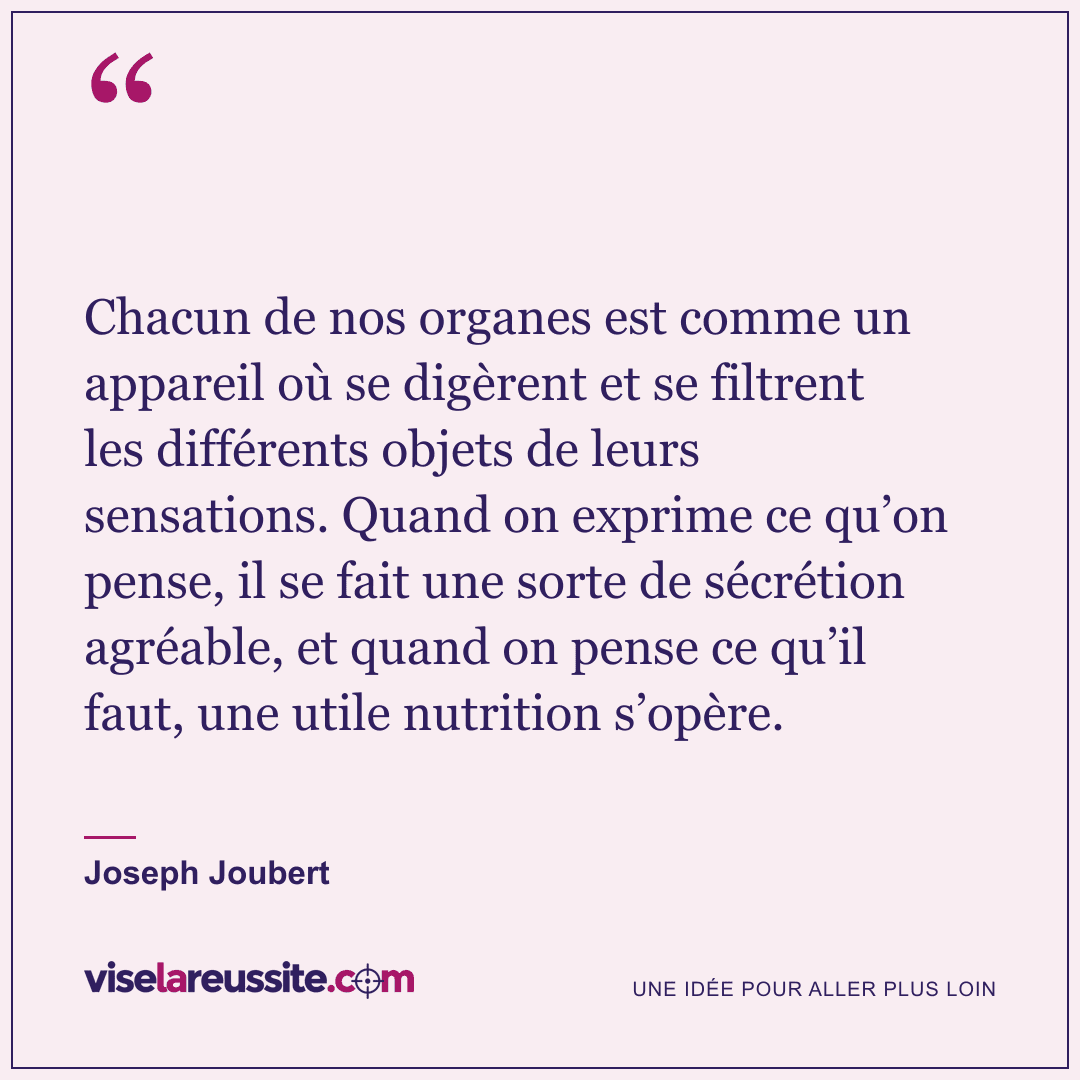« Chacun de nos organes est comme un appareil où se digèrent et se filtrent les différents objets de leurs sensations. Quand on exprime ce qu’on pense, il se fait une sorte de sécrétion agréable, et quand on pense ce qu’il faut, une utile nutrition s’opère. » — Joseph Joubert — Vise la Réussite