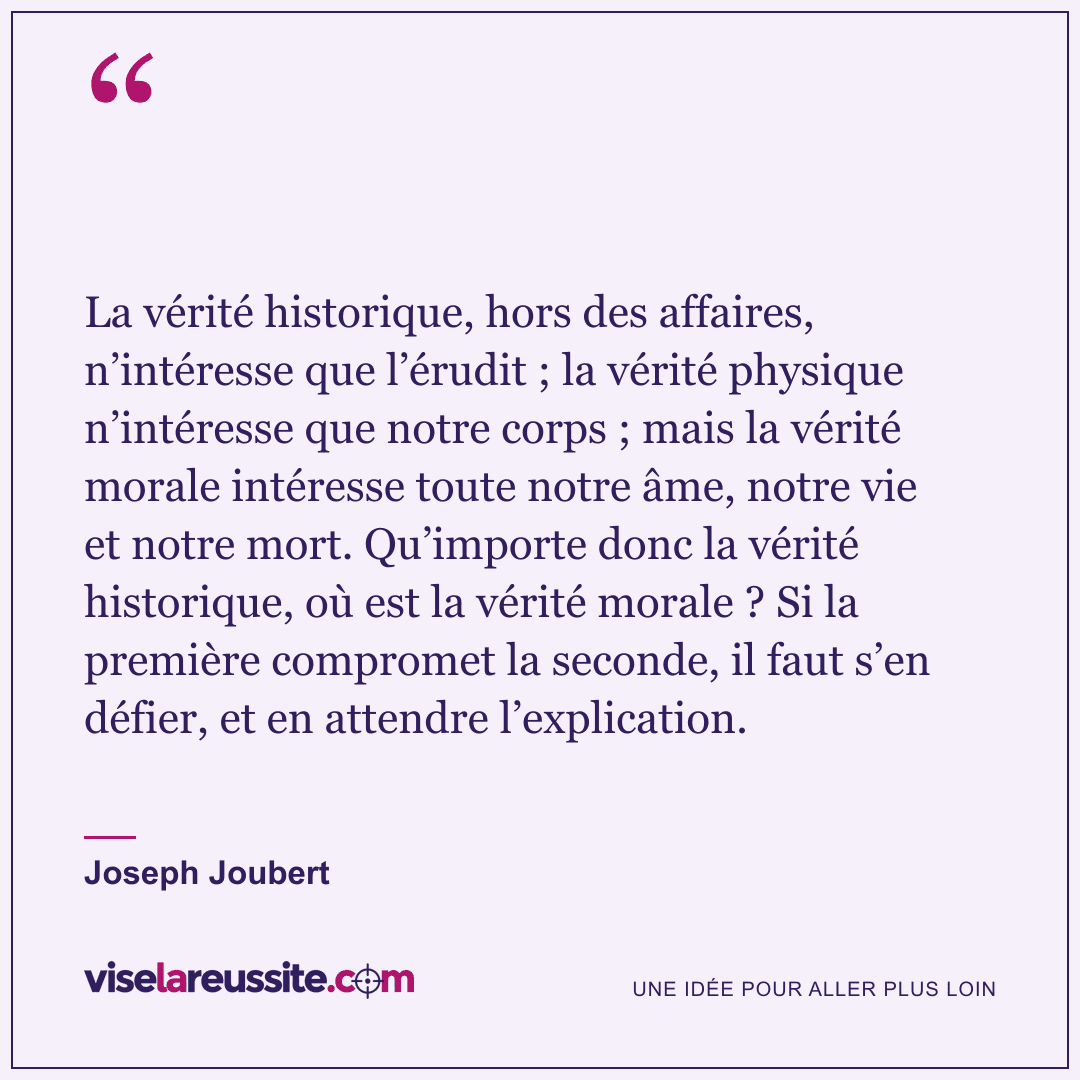 « La vérité historique, hors des affaires, n’intéresse que l’érudit ; la vérité physique n’intéresse que notre corps ; mais la vérité morale intéresse toute notre âme, notre vie et notre mort. Qu’importe donc la vérité historique, où est la vérité morale ? Si la première compromet la seconde, il faut s’en défier, et en attendre l’explication. » — Joseph Joubert — Vise la Réussite
