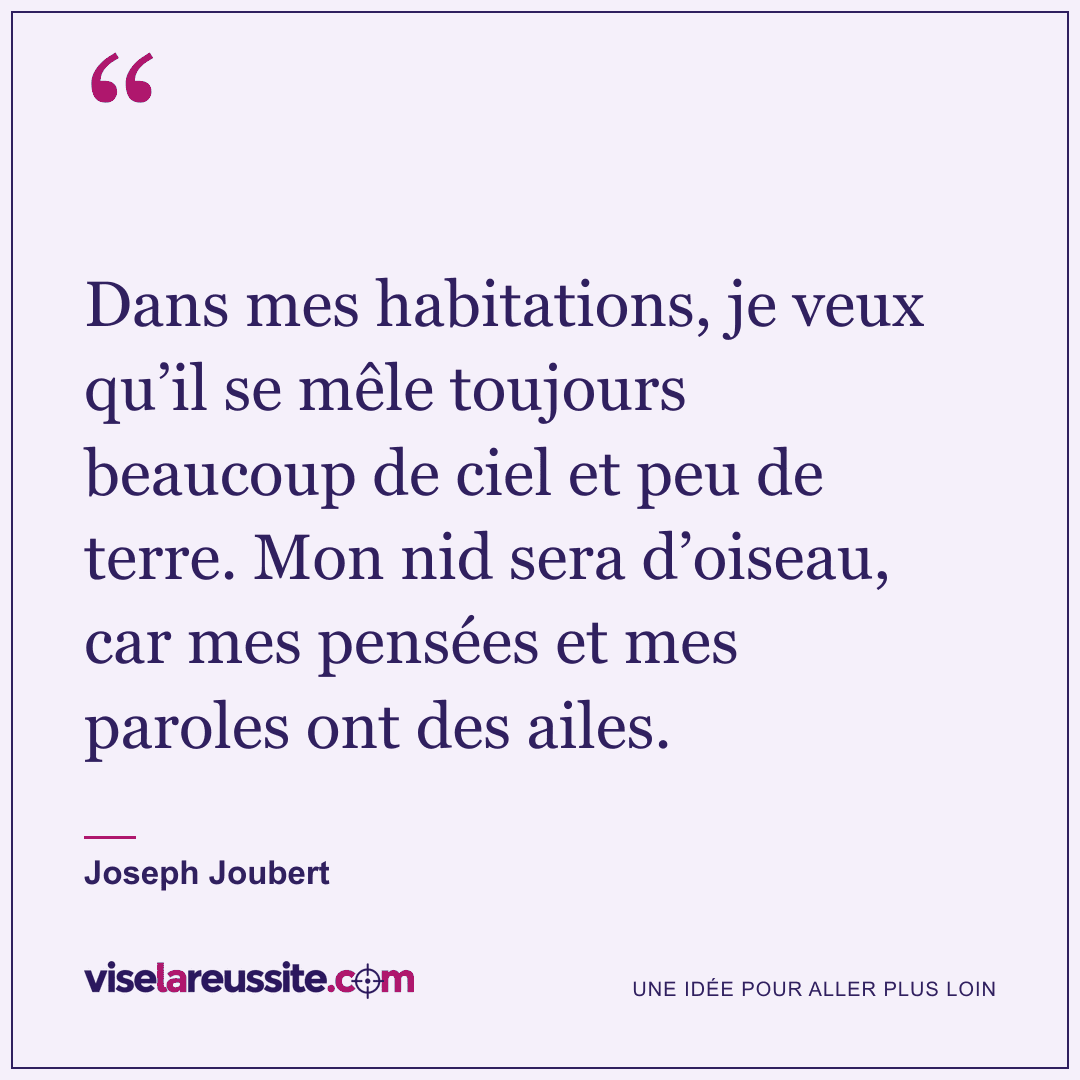 « Dans mes habitations, je veux qu’il se mêle toujours beaucoup de ciel et peu de terre. Mon nid sera d’oiseau, car mes pensées et mes paroles ont des ailes. » — Joseph Joubert — Vise la Réussite