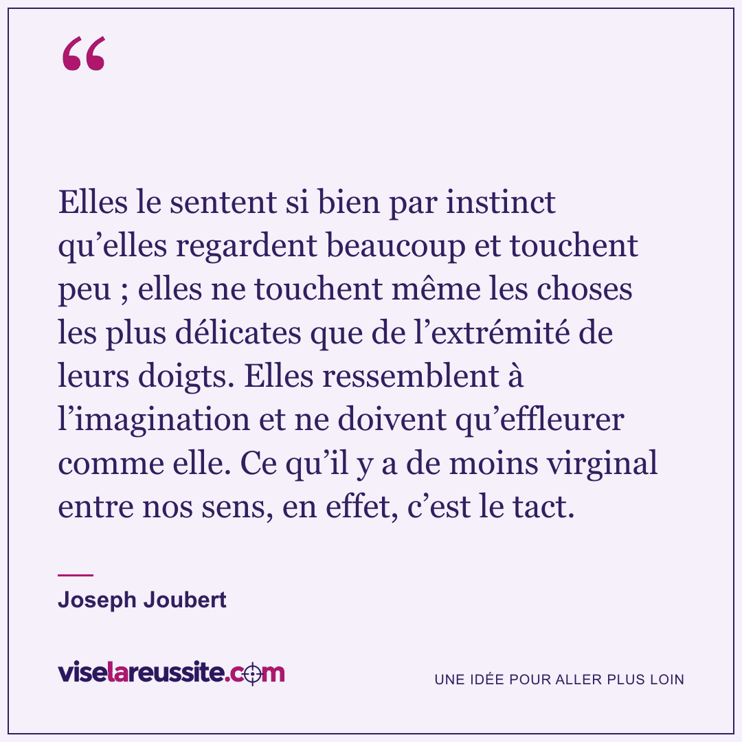 « Elles le sentent si bien par instinct qu’elles regardent beaucoup et touchent peu ; elles ne touchent même les choses les plus délicates que de l’extrémité de leurs doigts. Elles ressemblent à l’imagination et ne doivent qu’effleurer comme elle. Ce qu’il y a de moins virginal entre nos sens, en effet, c’est le tact. » — Joseph Joubert — Vise la Réussite