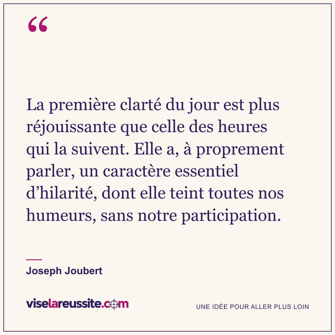 « La première clarté du jour est plus réjouissante que celle des heures qui la suivent. Elle a, à proprement parler, un caractère essentiel d’hilarité, dont elle teint toutes nos humeurs, sans notre participation. » — Joseph Joubert — Vise la Réussite