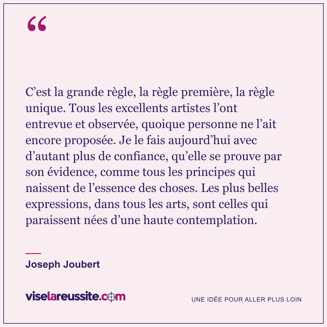 « C’est la grande règle, la règle première, la règle unique. Tous les excellents artistes l’ont entrevue et observée, quoique personne ne l’ait encore proposée. Je le fais aujourd’hui avec d’autant plus de confiance, qu’elle se prouve par son évidence, comme tous les principes qui naissent de l’essence des choses. Les plus belles expressions, dans tous les arts, sont celles qui paraissent nées d’une haute contemplation. » — Joseph Joubert — Vise la Réussite