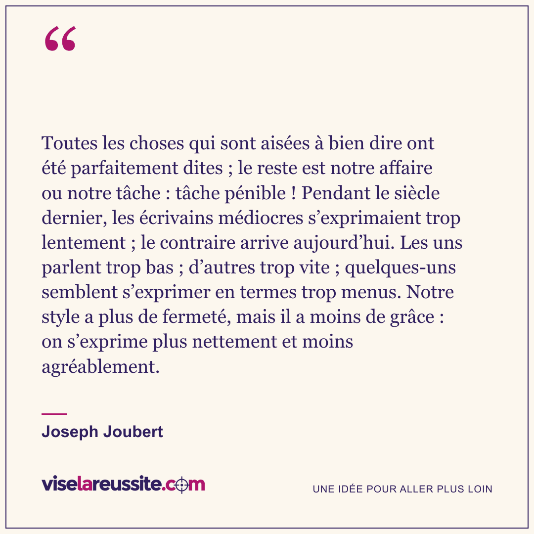 « Toutes les choses qui sont aisées à bien dire ont été parfaitement dites ; le reste est notre affaire ou notre tâche : tâche pénible ! Pendant le siècle dernier, les écrivains médiocres s’exprimaient trop lentement ; le contraire arrive aujourd’hui. Les uns parlent trop bas ; d’autres trop vite ; quelques-uns semblent s’exprimer en termes trop menus. Notre style a plus de fermeté, mais il a moins de grâce : on s’exprime plus nettement et moins agréablement. » — Joseph Joubert — Vise la Réussite