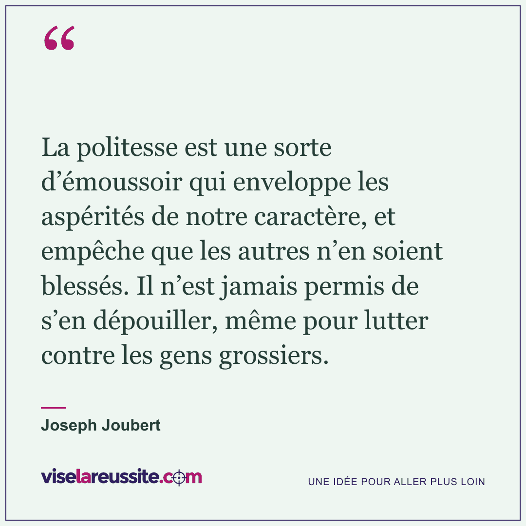 « La politesse est une sorte d’émoussoir qui enveloppe les aspérités de notre caractère, et empêche que les autres n’en soient blessés. Il n’est jamais permis de s’en dépouiller, même pour lutter contre les gens grossiers. » — Joseph Joubert — Vise la Réussite