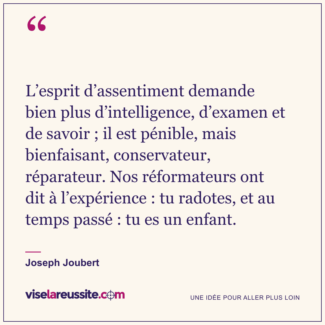 « L’esprit d’assentiment demande bien plus d’intelligence, d’examen et de savoir ; il est pénible, mais bienfaisant, conservateur, réparateur. Nos réformateurs ont dit à l’expérience : tu radotes, et au temps passé : tu es un enfant. » — Joseph Joubert — Vise la Réussite