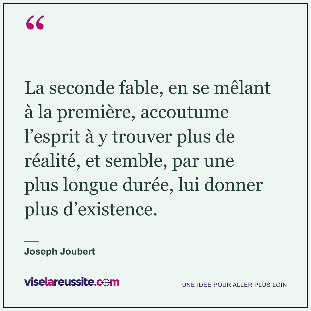 « La seconde fable, en se mêlant à la première, accoutume l’esprit à y trouver plus de réalité, et semble, par une plus longue durée, lui donner plus d’existence. » — Joseph Joubert — Vise la Réussite
