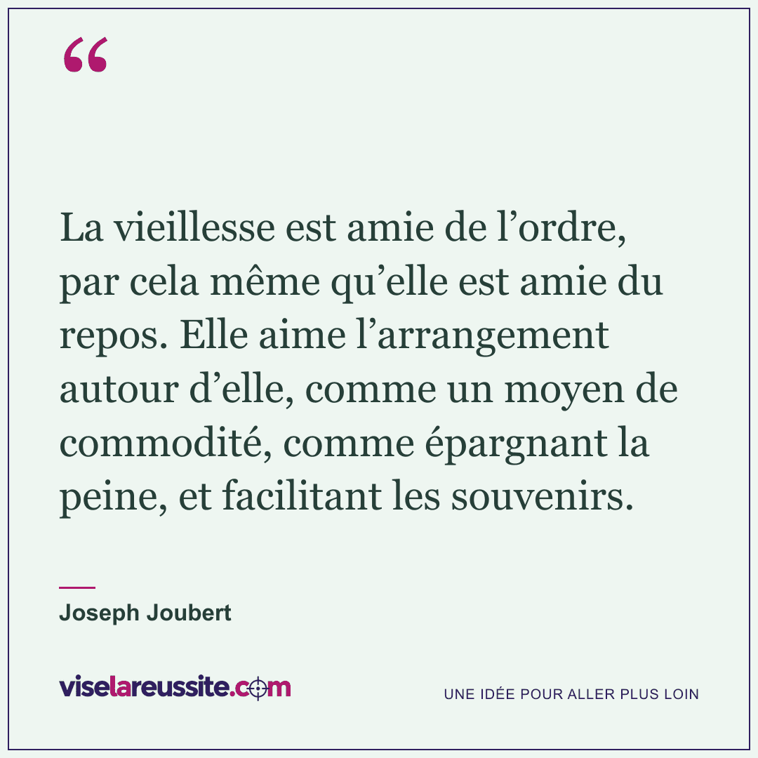 « La vieillesse est amie de l’ordre, par cela même qu’elle est amie du repos. Elle aime l’arrangement autour d’elle, comme un moyen de commodité, comme épargnant la peine, et facilitant les souvenirs. » — Joseph Joubert — Vise la Réussite