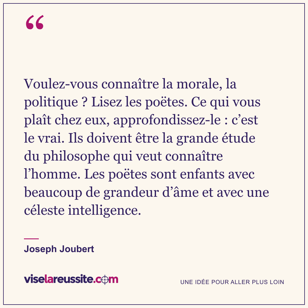 « Voulez-vous connaître la morale, la politique ? Lisez les poëtes. Ce qui vous plaît chez eux, approfondissez-le : c’est le vrai. Ils doivent être la grande étude du philosophe qui veut connaître l’homme. Les poëtes sont enfants avec beaucoup de grandeur d’âme et avec une céleste intelligence. » — Joseph Joubert — Vise la Réussite