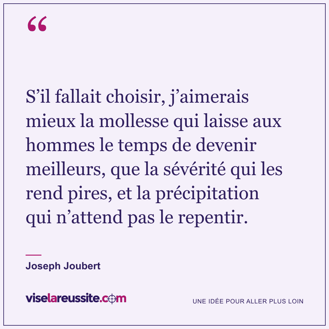 « S’il fallait choisir, j’aimerais mieux la mollesse qui laisse aux hommes le temps de devenir meilleurs, que la sévérité qui les rend pires, et la précipitation qui n’attend pas le repentir. » — Joseph Joubert — Vise la Réussite