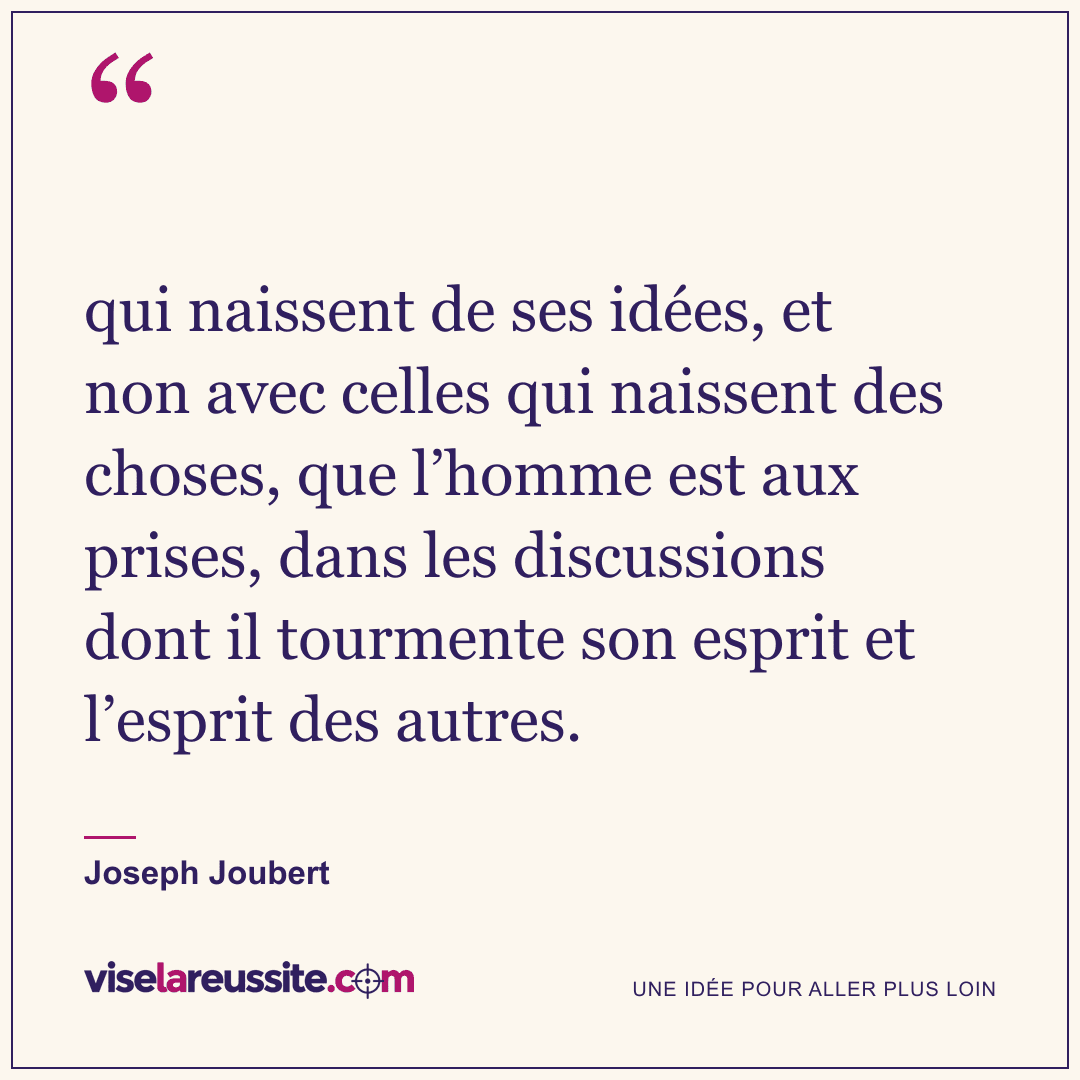 « qui naissent de ses idées, et non avec celles qui naissent des choses, que l’homme est aux prises, dans les discussions dont il tourmente son esprit et l’esprit des autres. » — Joseph Joubert — Vise la Réussite